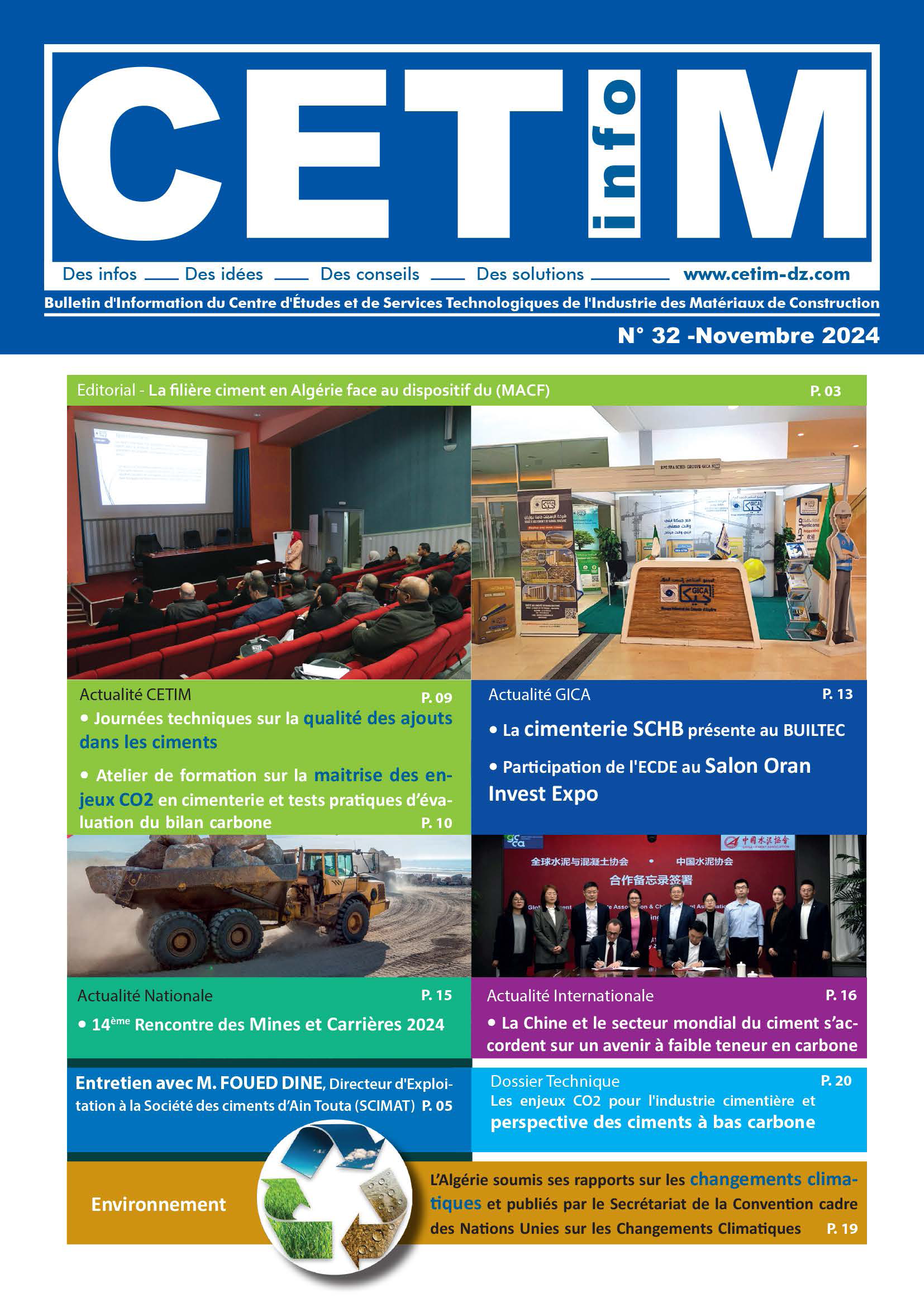 Nous sommes heureux de vous annoncer que le bulletin CETIM INFO n° 32 vient de sortir le mois de novembre 2024. Le nouveau numéro aborde le thème de la filière ciment en Algérie en raison du dispositif du Mécanisme européen d'ajustement carbone aux frontières (MACF). 
Aussi, nous vous invitons à découvrir à travers les différentes rubriques de notre publication l'actualité du secteur des matériaux de construction, aussi bien nationale qu'internationale.
L'équipe de rédaction du bulletin CETIM INFO vous souhaite une excellente lecture.

Pour toute information sur nos activités ou si vous avez des questions sur ce numéro, vous pouvez nous contacter :
	Cité Ibn Khaldoun, BP 93 Boumerdes – Algérie

	Email : faroukattar@gmail.com

	Téléphone : 0778 98 16 68

	Fax : 024 79 10 18